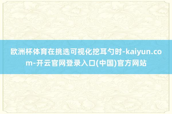 欧洲杯体育在挑选可视化挖耳勺时-kaiyun.com-开云官网登录入口(中国)官方网站