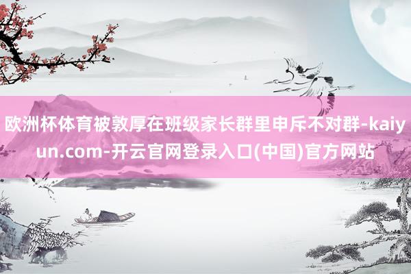 欧洲杯体育被敦厚在班级家长群里申斥不对群-kaiyun.com-开云官网登录入口(中国)官方网站