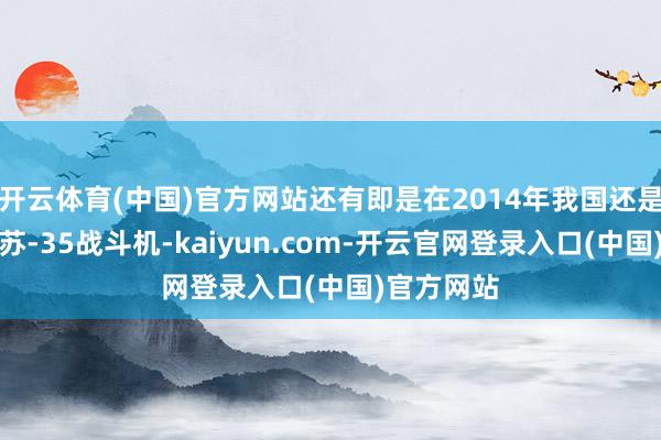 开云体育(中国)官方网站还有即是在2014年我国还是运行熟谙苏-35战斗机-kaiyun.com-开云官网登录入口(中国)官方网站