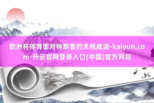 欧洲杯体育面对特朗普的关税威迫-kaiyun.com-开云官网登录入口(中国)官方网站