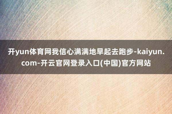 开yun体育网我信心满满地早起去跑步-kaiyun.com-开云官网登录入口(中国)官方网站
