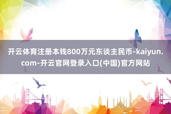 开云体育注册本钱800万元东谈主民币-kaiyun.com-开云官网登录入口(中国)官方网站