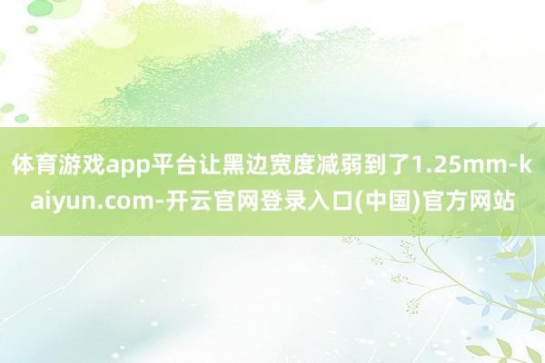 体育游戏app平台让黑边宽度减弱到了1.25mm-kaiyun.com-开云官网登录入口(中国)官方网站