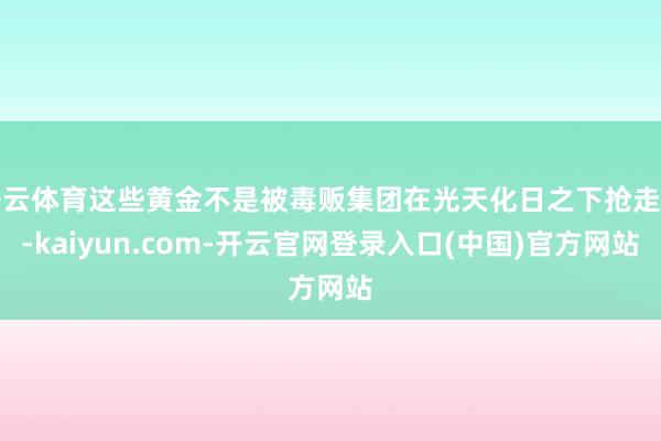 开云体育这些黄金不是被毒贩集团在光天化日之下抢走的-kaiyun.com-开云官网登录入口(中国)官方网站