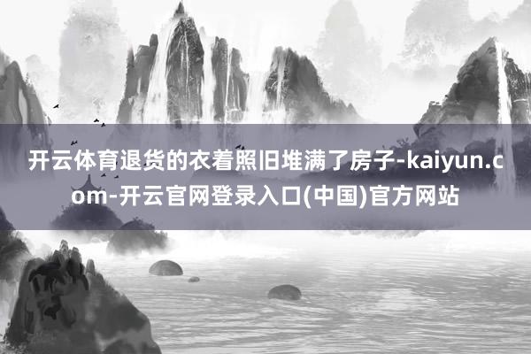开云体育退货的衣着照旧堆满了房子-kaiyun.com-开云官网登录入口(中国)官方网站