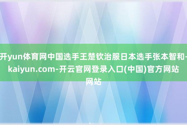 开yun体育网中国选手王楚钦治服日本选手张本智和-kaiyun.com-开云官网登录入口(中国)官方网站