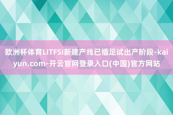 欧洲杯体育LITFSI新建产线已插足试出产阶段-kaiyun.com-开云官网登录入口(中国)官方网站