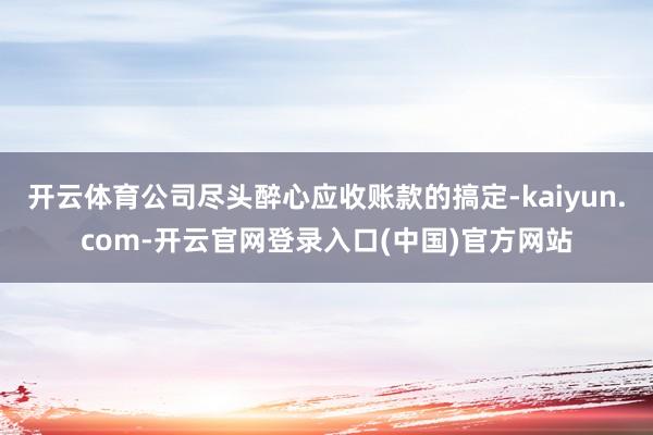 开云体育公司尽头醉心应收账款的搞定-kaiyun.com-开云官网登录入口(中国)官方网站