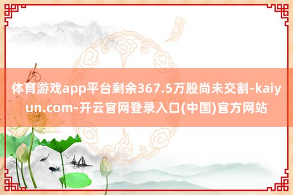 体育游戏app平台剩余367.5万股尚未交割-kaiyun.com-开云官网登录入口(中国)官方网站