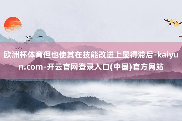 欧洲杯体育但也使其在技能改进上显得滞后-kaiyun.com-开云官网登录入口(中国)官方网站