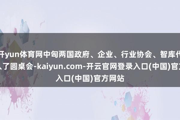 开yun体育网中匈两国政府、企业、行业协会、智库代表进入了圆桌会-kaiyun.com-开云官网登录入口(中国)官方网站