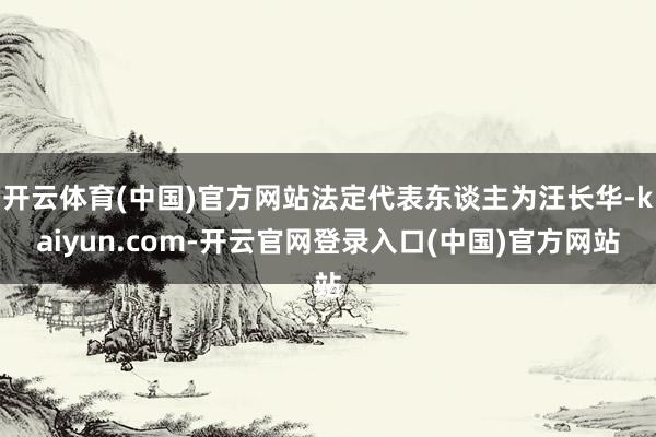 开云体育(中国)官方网站法定代表东谈主为汪长华-kaiyun.com-开云官网登录入口(中国)官方网站