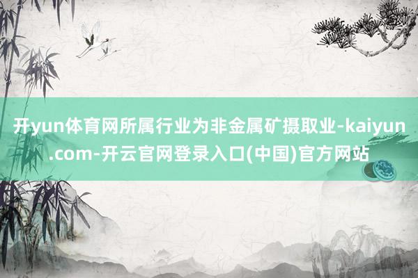 开yun体育网所属行业为非金属矿摄取业-kaiyun.com-开云官网登录入口(中国)官方网站