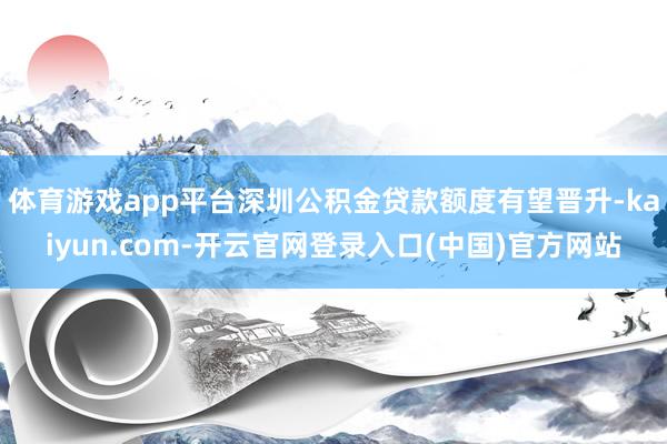 体育游戏app平台深圳公积金贷款额度有望晋升-kaiyun.com-开云官网登录入口(中国)官方网站