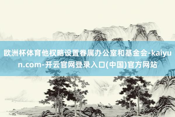 欧洲杯体育他权略设置眷属办公室和基金会-kaiyun.com-开云官网登录入口(中国)官方网站