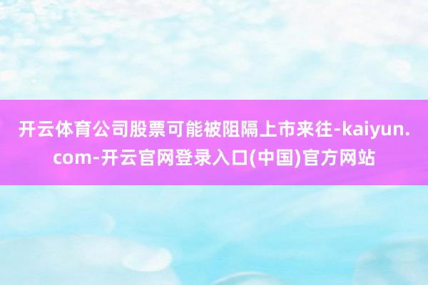 开云体育公司股票可能被阻隔上市来往-kaiyun.com-开云官网登录入口(中国)官方网站