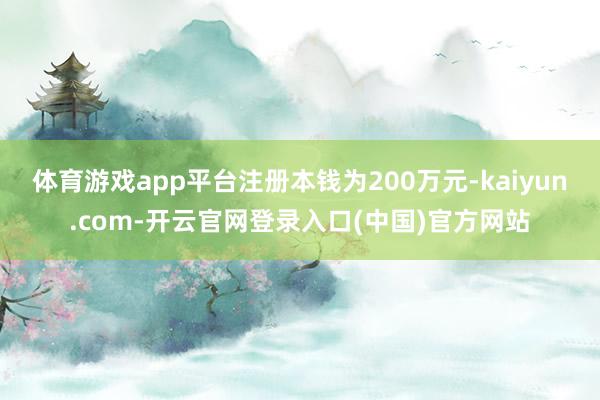 体育游戏app平台注册本钱为200万元-kaiyun.com-开云官网登录入口(中国)官方网站