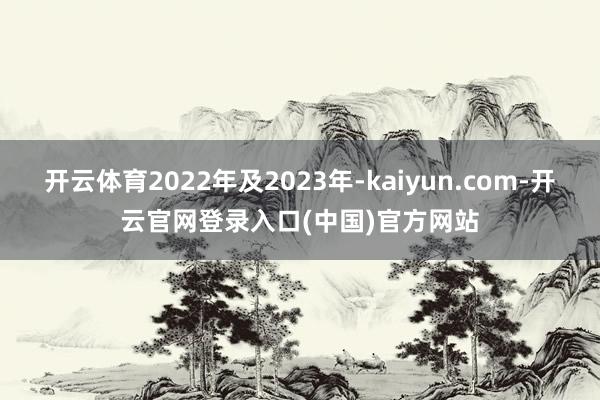 开云体育2022年及2023年-kaiyun.com-开云官网登录入口(中国)官方网站