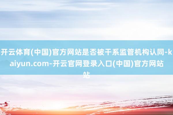 开云体育(中国)官方网站是否被干系监管机构认同-kaiyun.com-开云官网登录入口(中国)官方网站