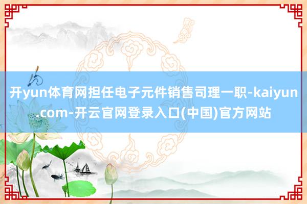 开yun体育网担任电子元件销售司理一职-kaiyun.com-开云官网登录入口(中国)官方网站