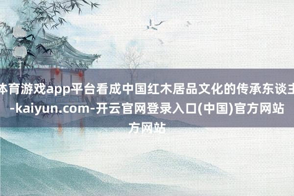 体育游戏app平台看成中国红木居品文化的传承东谈主-kaiyun.com-开云官网登录入口(中国)官方网站
