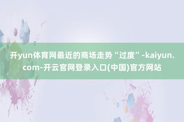 开yun体育网最近的商场走势“过度”-kaiyun.com-开云官网登录入口(中国)官方网站