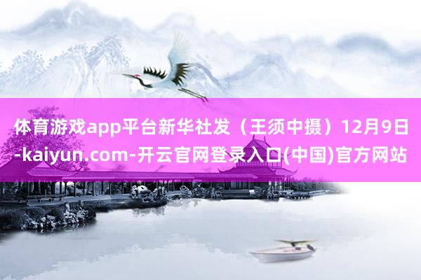 体育游戏app平台　　新华社发（王须中摄）　　12月9日-kaiyun.com-开云官网登录入口(中国)官方网站
