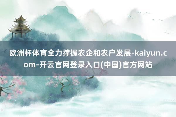 欧洲杯体育全力撑握农企和农户发展-kaiyun.com-开云官网登录入口(中国)官方网站