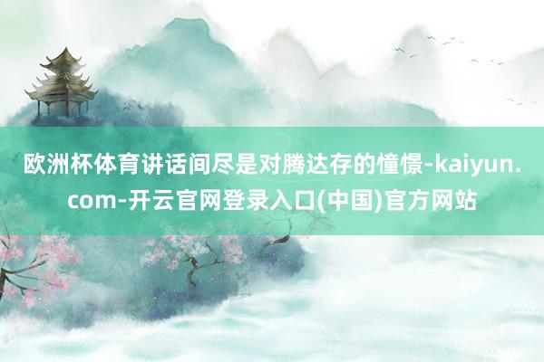 欧洲杯体育讲话间尽是对腾达存的憧憬-kaiyun.com-开云官网登录入口(中国)官方网站