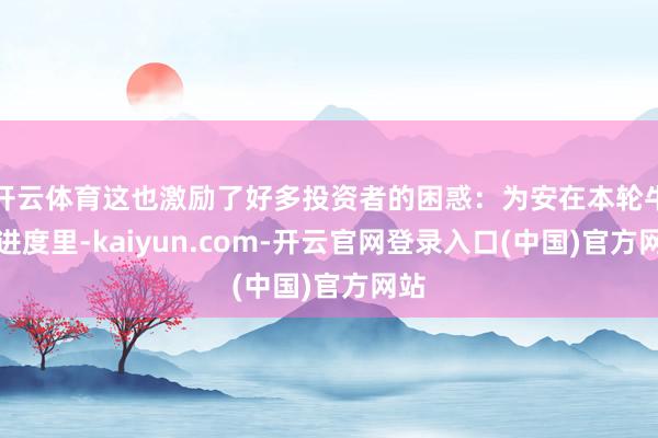 开云体育这也激励了好多投资者的困惑：为安在本轮牛市进度里-kaiyun.com-开云官网登录入口(中国)官方网站