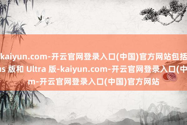 kaiyun.com-开云官网登录入口(中国)官方网站包括基础版、Plus 版和 Ultra 版-kaiyun.com-开云官网登录入口(中国)官方网站