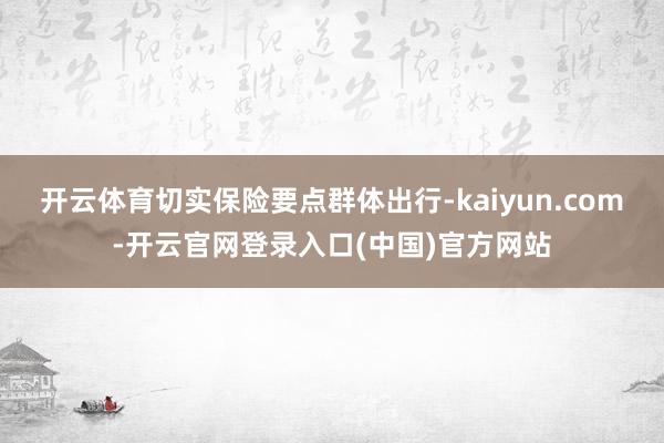 开云体育切实保险要点群体出行-kaiyun.com-开云官网登录入口(中国)官方网站