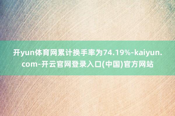 开yun体育网累计换手率为74.19%-kaiyun.com-开云官网登录入口(中国)官方网站