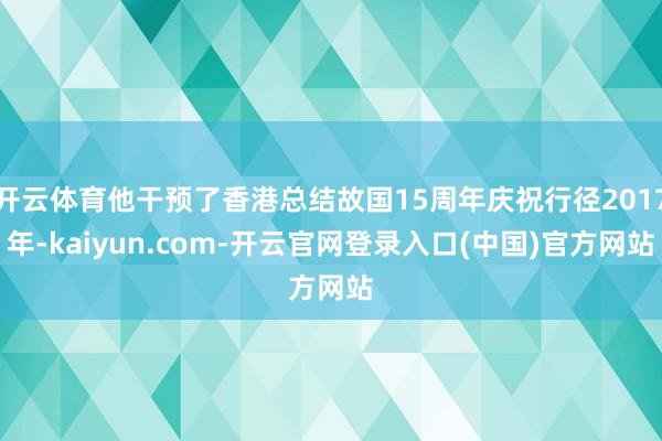 开云体育他干预了香港总结故国15周年庆祝行径2017年-kaiyun.com-开云官网登录入口(中国)官方网站
