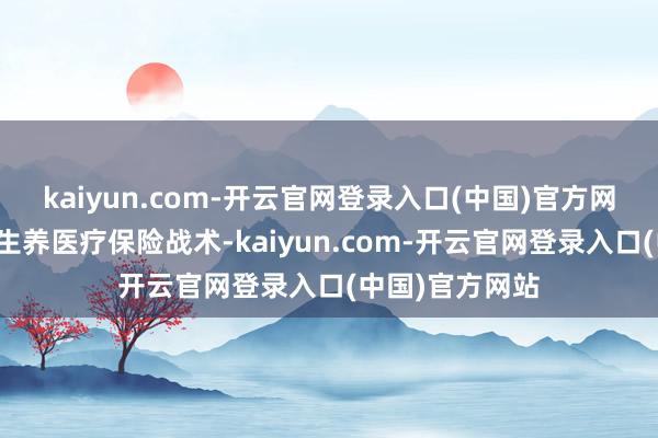 kaiyun.com-开云官网登录入口(中国)官方网站进一步范例生养医疗保险战术-kaiyun.com-开云官网登录入口(中国)官方网站