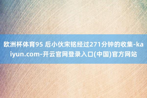 欧洲杯体育95 后小伙宋铭经过271分钟的收集-kaiyun.com-开云官网登录入口(中国)官方网站