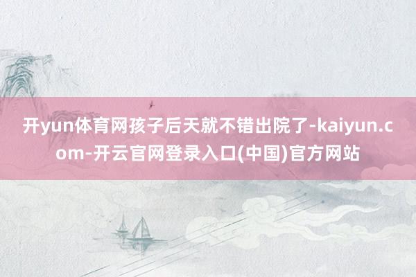 开yun体育网孩子后天就不错出院了-kaiyun.com-开云官网登录入口(中国)官方网站
