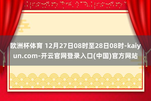 欧洲杯体育 　　12月27日08时至28日08时-kaiyun.com-开云官网登录入口(中国)官方网站