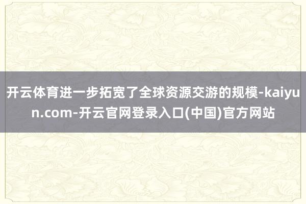 开云体育进一步拓宽了全球资源交游的规模-kaiyun.com-开云官网登录入口(中国)官方网站