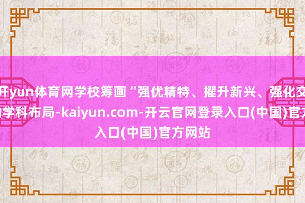开yun体育网学校筹画“强优精特、擢升新兴、强化交叉”的学科布局-kaiyun.com-开云官网登录入口(中国)官方网站