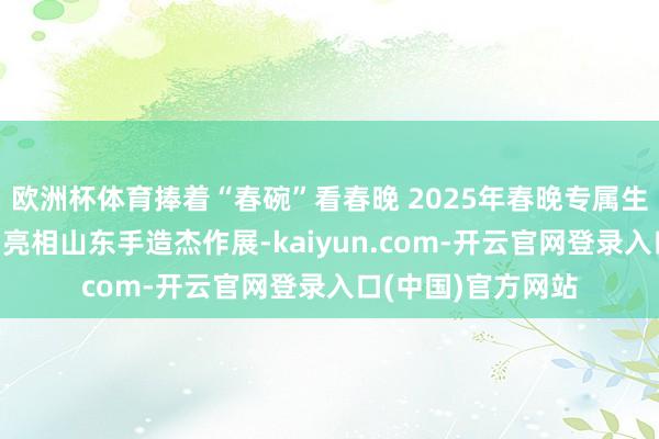 欧洲杯体育捧着“春碗”看春晚 2025年春晚专属生肖碗“如意春碗”亮相山东手造杰作展-kaiyun.com-开云官网登录入口(中国)官方网站