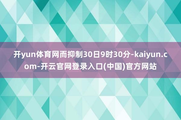 开yun体育网而抑制30日9时30分-kaiyun.com-开云官网登录入口(中国)官方网站