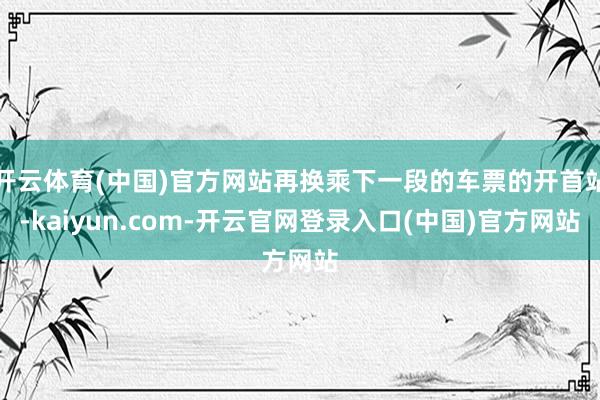 开云体育(中国)官方网站再换乘下一段的车票的开首站-kaiyun.com-开云官网登录入口(中国)官方网站