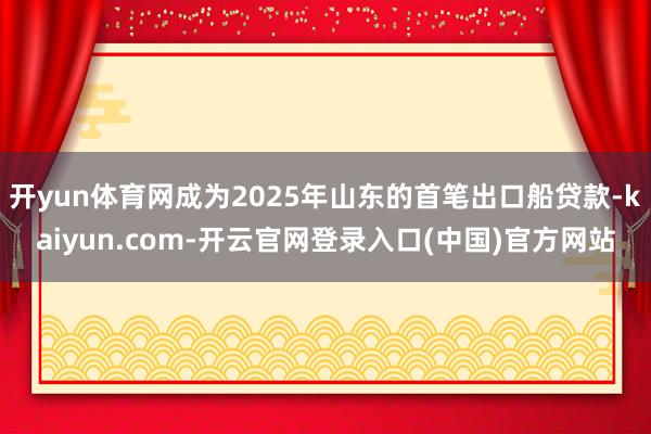 开yun体育网成为2025年山东的首笔出口船贷款-kaiyun.com-开云官网登录入口(中国)官方网站