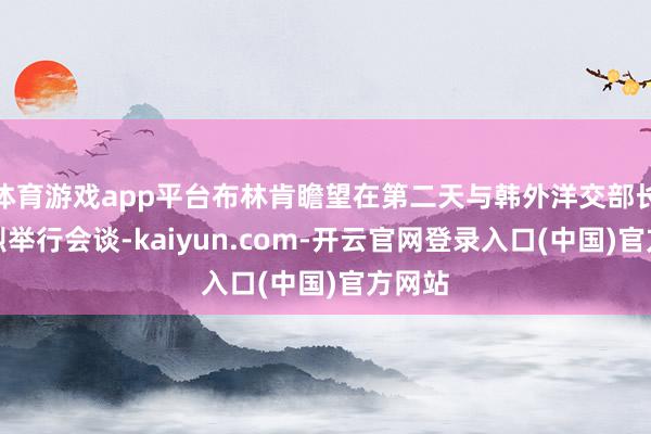 体育游戏app平台布林肯瞻望在第二天与韩外洋交部长赵兑烈举行会谈-kaiyun.com-开云官网登录入口(中国)官方网站