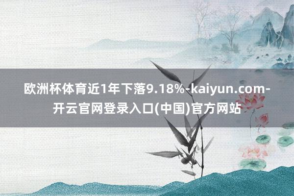 欧洲杯体育近1年下落9.18%-kaiyun.com-开云官网登录入口(中国)官方网站