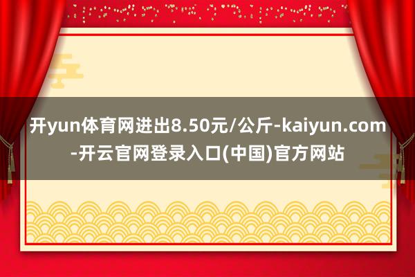 开yun体育网进出8.50元/公斤-kaiyun.com-开云官网登录入口(中国)官方网站