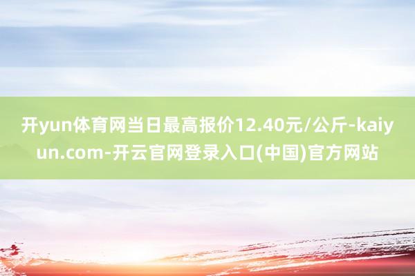 开yun体育网当日最高报价12.40元/公斤-kaiyun.com-开云官网登录入口(中国)官方网站