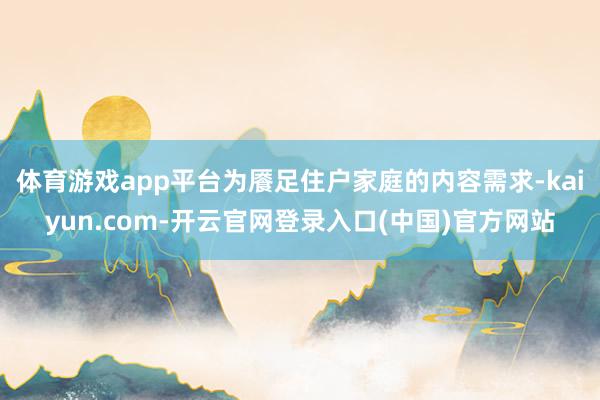 体育游戏app平台为餍足住户家庭的内容需求-kaiyun.com-开云官网登录入口(中国)官方网站