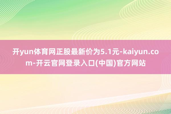 开yun体育网正股最新价为5.1元-kaiyun.com-开云官网登录入口(中国)官方网站